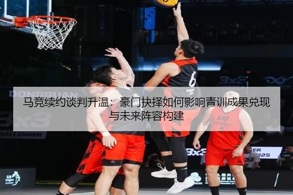 马竞续约谈判升温：豪门抉择如何影响青训成果兑现与未来阵容构建